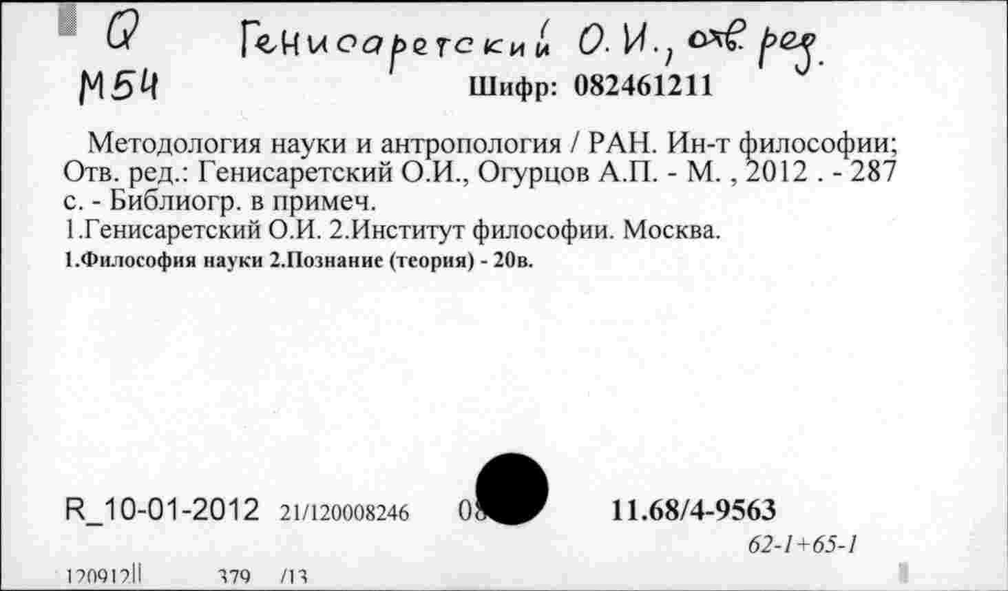 ﻿о
1^54
ГеН и оаре тс ки !л
Шифр: 082461211
Методология науки и антропология / РАН. Ин-т философии; Отв. ред.: Генисаретский О.И., Огурцов А.П. - М., 2012 . - 287 с. - Библиогр. в примеч.
1 .Генисаретский О.И. 2.Институт философии. Москва.
1.Философия науки 2.Познание (теория) - 20в.
И_10-01-2012 21/120008246
11.68/4-9563
62-1+65-1
120912.11	479 /14